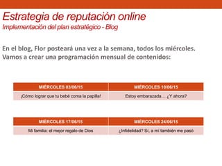 En el blog, Flor posteará una vez a la semana, todos los miércoles.
Vamos a crear una programación mensual de contenidos:
MIÉRCOLES 03/06/15 MIÉRCOLES 10/06/15
¡Cómo lograr que tu bebé coma la papilla! Estoy embarazada… ¿Y ahora?
MIÉRCOLES 17/06/15 MIÉRCOLES 24/06/15
Mi familia: el mejor regalo de Dios ¿Infidelidad? Sí, a mí también me pasó
Estrategia de reputación online
Implementación del plan estratégico - Blog
 