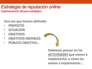 Estrategia de reputación online
Implementación del plan estratégico
Una vez que hemos definido:
• PROYECTO
• SITUACIÓN
• OBJETIVOS
• OBJETIVOS MEDIBLES
• PÚBLICO OBJETIVO…
Debemos pensar en las
ACTIVIDADES que vamos a
implementar y cómo las
vamos a implementar…
 