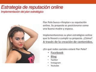 Flor Polo busca «limpiar» su reputación
online. Su proyecto es posicionarse como
una buena madre y esposa.
Implementaremos su plan estratégico online
que la llevará a cumplir su proyecto. ¿Cómo?
A través de la creación de contenidos.
¿En qué redes sociales estará Flor Polo?
• Facebook
• Blog
• Twitter
• Instagram
• Youtube
Estrategia de reputación online
Implementación del plan estratégico
 