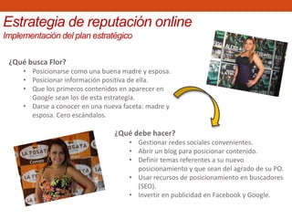 ¿Qué busca Flor?
• Posicionarse como una buena madre y esposa.
• Posicionar información positiva de ella.
• Que los primeros contenidos en aparecer en
Google sean los de esta estrategia.
• Darse a conocer en una nueva faceta: madre y
esposa. Cero escándalos.
Estrategia de reputación online
Implementación del plan estratégico
¿Qué debe hacer?
• Gestionar redes sociales convenientes.
• Abrir un blog para posicionar contenido.
• Definir temas referentes a su nuevo
posicionamiento y que sean del agrado de su PO.
• Usar recursos de posicionamiento en buscadores
(SEO).
• Invertir en publicidad en Facebook y Google.
 