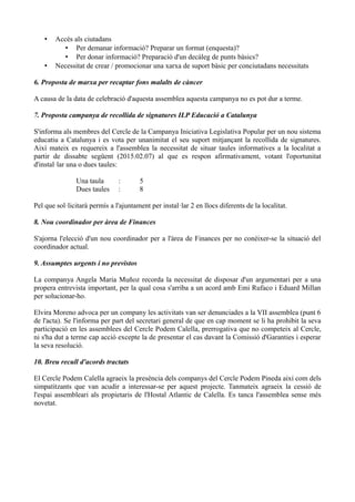 • Accés als ciutadans
• Per demanar informació? Preparar un format (enquesta)?
• Per donar informació? Preparació d'un decàleg de punts bàsics?
• Necessitat de crear / promocionar una xarxa de suport bàsic per conciutadans necessitats
6. Proposta de marxa per recaptar fons malalts de càncer
A causa de la data de celebració d'aquesta assemblea aquesta campanya no es pot dur a terme.
7. Proposta campanya de recollida de signatures ILP Educació a Catalunya
S'informa als membres del Cercle de la Campanya Iniciativa Legislativa Popular per un nou sistema
educatiu a Catalunya i es vota per unanimitat el seu suport mitjançant la recollida de signatures.
Així mateix es requereix a l'assemblea la necessitat de situar taules informatives a la localitat a
partir de dissabte següent (2015.02.07) al que es respon afirmativament, votant l'oportunitat
d'instal·lar una o dues taules:
Una taula : 5
Dues taules : 8
Pel que sol·licitarà permís a l'ajuntament per instal·lar 2 en llocs diferents de la localitat.
8. Nou coordinador per àrea de Finances
S'ajorna l'elecció d'un nou coordinador per a l'àrea de Finances per no conèixer-se la situació del
coordinador actual.
9. Assumptes urgents i no previstos
La companya Angela Maria Muñoz recorda la necessitat de disposar d'un argumentari per a una
propera entrevista important, per la qual cosa s'arriba a un acord amb Emi Rufaco i Eduard Millan
per solucionar-ho.
Elvira Moreno advoca per un company les activitats van ser denunciades a la VII assemblea (punt 6
de l'acta). Se l'informa per part del secretari general de que en cap moment se li ha prohibit la seva
participació en les assemblees del Cercle Podem Calella, prerrogativa que no competeix al Cercle,
ni s'ha dut a terme cap acció excepte la de presentar el cas davant la Comissió d'Garanties i esperar
la seva resolució.
10. Breu recull d'acords tractats
El Cercle Podem Calella agraeix la presència dels companys del Cercle Podem Pineda així com dels
simpatitzants que van acudir a interessar-se per aquest projecte. Tanmateix agraeix la cessió de
l'espai assembleari als propietaris de l'Hostal Atlantic de Calella. Es tanca l'assemblea sense més
novetat.
 