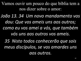 Vamos ouvir um pouco do que bíblia tem a
nos dizer sobre o amor:
João 13. 34 Um novo mandamento vos
dou: Que vos ameis uns aos outros;
como eu vos amei a vós, que também
vós uns aos outros vos ameis.
35 Nisto todos conhecerão que sois
meus discípulos, se vos amardes uns
aos outros.
10
 