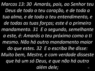Marcos 13: 30 Amarás, pois, ao Senhor teu
Deus de todo o teu coração, e de toda a
tua alma, e de todo o teu entendimento, e
de todas as tuas forças; este é o primeiro
mandamento. 31 E o segundo, semelhante
a este, é: Amarás o teu próximo como a ti
mesmo. Não há outro mandamento maior
do que estes. 32 E o escriba lhe disse:
Muito bem, Mestre, e com verdade disseste
que há um só Deus, e que não há outro
além dele; 11
 