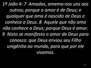 1ª João 4: 7 Amados, amemo-nos uns aos
outros; porque o amor é de Deus; e
qualquer que ama é nascido de Deus e
conhece a Deus. 8 Aquele que não ama
não conhece a Deus; porque Deus é amor.
9 Nisto se manifesta o amor de Deus para
conosco: que Deus enviou seu Filho
unigênito ao mundo, para que por ele
vivamos.
13
 