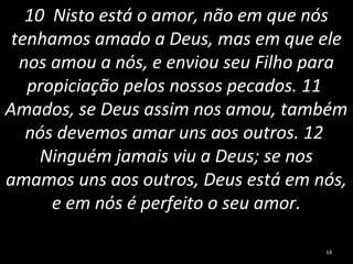 10 Nisto está o amor, não em que nós
tenhamos amado a Deus, mas em que ele
nos amou a nós, e enviou seu Filho para
propiciação pelos nossos pecados. 11
Amados, se Deus assim nos amou, também
nós devemos amar uns aos outros. 12
Ninguém jamais viu a Deus; se nos
amamos uns aos outros, Deus está em nós,
e em nós é perfeito o seu amor.
14
 