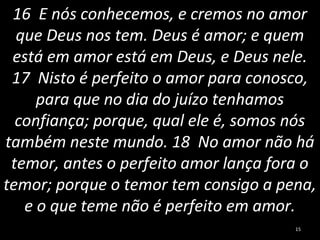 16 E nós conhecemos, e cremos no amor
que Deus nos tem. Deus é amor; e quem
está em amor está em Deus, e Deus nele.
17 Nisto é perfeito o amor para conosco,
para que no dia do juízo tenhamos
confiança; porque, qual ele é, somos nós
também neste mundo. 18 No amor não há
temor, antes o perfeito amor lança fora o
temor; porque o temor tem consigo a pena,
e o que teme não é perfeito em amor.
15
 