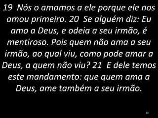 19 Nós o amamos a ele porque ele nos
amou primeiro. 20 Se alguém diz: Eu
amo a Deus, e odeia a seu irmão, é
mentiroso. Pois quem não ama a seu
irmão, ao qual viu, como pode amar a
Deus, a quem não viu? 21 E dele temos
este mandamento: que quem ama a
Deus, ame também a seu irmão.
16
 