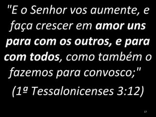 "E o Senhor vos aumente, e
faça crescer em amor uns
para com os outros, e para
com todos, como também o
fazemos para convosco;"
(1ª Tessalonicenses 3:12)
17
 