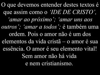 O que devemos entender destes textos é
que assim como o ‘IDE DE CRISTO’,
‘amar ao próximo’; ‘amar uns aos
outros’; ‘amar a todos’; é também uma
ordem. Pois o amor não é um dos
elementos da vida cristã – o amor é sua
essência. O amor é seu elemento vital!
Sem amor não há vida
e nem cristianismo.
 