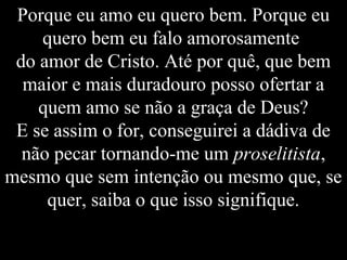 Porque eu amo eu quero bem. Porque eu
quero bem eu falo amorosamente
do amor de Cristo. Até por quê, que bem
maior e mais duradouro posso ofertar a
quem amo se não a graça de Deus?
E se assim o for, conseguirei a dádiva de
não pecar tornando-me um proselitista,
mesmo que sem intenção ou mesmo que, se
quer, saiba o que isso signifique.
 