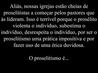 Aliás, nossas igrejas estão cheias de
proselitistas a começar pelos pastores que
às lideram. Isso é terrível porque o prosélito
violenta o indivíduo, subestima o
indivíduo, desrespeita o indivíduo, por ser o
proselitismo uma prática impositiva e por
fazer uso de uma ética duvidosa.
O proselitismo é...
 