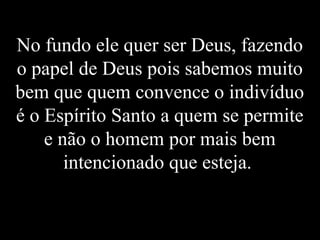 No fundo ele quer ser Deus, fazendo
o papel de Deus pois sabemos muito
bem que quem convence o indivíduo
é o Espírito Santo a quem se permite
e não o homem por mais bem
intencionado que esteja.
 