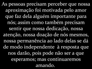 As pessoas precisam perceber que nossa
aproximação foi motivada pelo amor
que faz dela alguém importante para
nós; assim como também precisam
sentir que nossa dedicação, nossa
atenção, nossa doação de nós mesmos,
nossa permanência ao lado delas se dá
de modo independente à resposta que
nos darão, pois pode não ser a que
esperamos; mas continuaremos
amando.
 