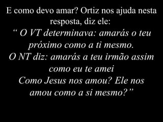 E como devo amar? Ortiz nos ajuda nesta
resposta, diz ele:
“ O VT determinava: amarás o teu
próximo como a ti mesmo.
O NT diz: amarás a teu irmão assim
como eu te amei
Como Jesus nos amou? Ele nos
amou como a si mesmo?”
 