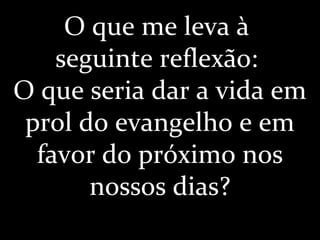 O que me leva à
seguinte reflexão:
O que seria dar a vida em
prol do evangelho e em
favor do próximo nos
nossos dias?
 