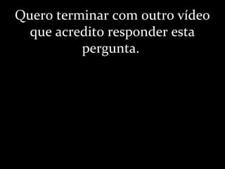 Quero terminar com outro vídeo
que acredito responder esta
pergunta.
 