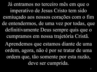 Já entramos no terceiro mês em que o
imperativo de Jesus Cristo tem sido
esmiuçado aos nossos corações com o fim
de entendermos, de uma vez por todas, que
definitivamente Deus sempre quis que o
cumpramos em nossa trajetória Cristã.
Aprendemos que estamos diante de uma
ordem, agora, não é por se tratar de uma
ordem que, tão somente por esta razão,
deve ser cumprida.
3
 