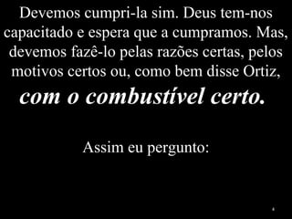 Devemos cumpri-la sim. Deus tem-nos
capacitado e espera que a cumpramos. Mas,
devemos fazê-lo pelas razões certas, pelos
motivos certos ou, como bem disse Ortiz,
com o combustível certo.
Assim eu pergunto:
4
 