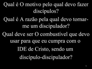 Qual é O motivo pelo qual devo fazer
discípulos?
Qual é A razão pela qual devo tornar-
me um discipulador?
Qual deve ser O combustível que devo
usar para que eu cumpra com o
IDE de Cristo, sendo um
discípulo-discipulador?
5
 