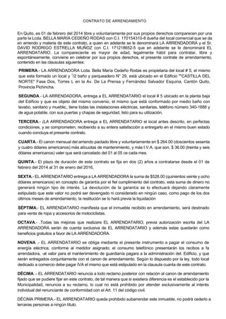 CONTRATO DE ARRENDAMIENTO

En Quito, es 01 de febrero del 2014 libre y voluntariamente por sus propios derechos comparecen por una
parte la Lcda. BELLA MARÍA CEDEÑO RODAS con C.I. 170154310-8 dueña del local comercial que se da
en arriendo y materia de este contrato, a quien en adelante se le denominará LA ARRENDADORA y el Sr.
DAVID RODRIGO ESTRELLA MUÑOZ con C.I. 171218652-5 que en adelante se le denominará EL
ARRENDATARIO. La compareciente es mayor de edad, legalmente hábil para contratar, libre y
espontáneamente, conviene en celebrar por sus propios derechos, el presente contrate de arrendamiento,
contenido en las clausulas siguientes:
PRIMERA.- LA ARRENDADORA Lcda. Bella María Cedeño Rodas es propietaria del local # 5, el mismo
que esta formado un local y 1/2 baño y parqueadero N° 29, está ubicado en el Edificio ""CASTILLA DEL
NORTE" Fase Dos, Torres L en la Av. De La Prensa y Fernández Salvador Esquina, Cantón Quito,
Provincia Pichincha.
SEGUNDA.- LA ARRENDADORA, entrega a EL ARRENDATARIO el local # 5 ubicado en la planta baja
del Edificio y que es objeto del mismo convenio, el mismo que está conformado por medio baño con
lavabo, sanitario y mueble;, tiene todas las instalaciones eléctricas, sanitarias, teléfono número 340-1688 y
de agua potable, con sus puertas y chapas de seguridad, listo para su utilización.
TERCERA.- (LA ARRENDADORA entrega a EL ARRENDATARIO el local antes descrito, en perfectas
condiciones, y se comprometen, recibiendo a su entera satisfacción a entregarlo en el mismo buen estado
cuando concluya el presente contrato.
CUARTA.- El canon mensual del arriendo pactado libre y voluntariamente en $ 264.00 (doscientos sesenta
y cuatro dólares americanos) más alícuotas de mantenimiento, y más I.V.A. que son, $ 36.00 (treinta y seis
dólares americanos) valer que será cancelado del 01 al 05 ce cada mes.
QUINTA.- El plazo de duración de este contrato se fija en dos (2) años a contratarse desde el 01 de
febrero del 2014 al 31 de enero del 2016,
SEXTA.- EL ARRENDATARIO entrega a LA ARRENDADORA la suma de $528.00 (quinientos veinte y ocho
dólares americanos) en concepto de garantía por el fiel cumplimiento del contrato, esta suma de dinero no
generará ningún tipo de interés. La devolución de la garantía se lo efectuará dejando claramente
estipulado que este valor no podrá ser devengado ni considerado en ningún caso, como pago de los dos
últimos meses de arrendamiento, la restitución se lo hará previa la liquidación
SÉPTIMA.- EL ARRENDATARIO manifiesta que el inmueble recibido en arrendamiento, será destinado
para venta de ropa y accesorios de motociclistas.
OCTAVA.- .Todas las mejoras que realizare EL ARRENDATARIO, previa autorización escrita del LA
ARRENDADORA serán de cuenta exclusiva de EL ARRENDATARIO y además estas quedarán como
beneficios gratuitos a favor de LA ARRENDADORA.
NOVENA .- EL ARRENDATARIO se obliga mediante el presente instrumento a pagar el consumo de
energía eléctrica, conforme al medidor asignado; el consumo telefónico presentarán los recibos a fa
arrendadora, -al valor para el mantenimiento de guardianía pagara a la administración del. Edificio, y que
serán entregados conjuntamente con el canon de arrendamiento. Según lo dispuesto por la ley, todo local
dedicado a comercio debe pagar IVA el mismo que está estipulado en la clausula cuanta de este contrato.
DÉCIMA .- EL ARRENDATARIO renuncia a todo reclamo posterior con relación al canon de arrendamiento
fijado que se pudiere fijar en este contrato, de tal manera que si existiera diferencia es el establecido por la
Municipalidad, renuncia a su reclamo, lo cual no está prohibido por atender exclusivamente al interés
individual del renunciante de conformidad con el Art. 11 del código civil.
DÉCIMA PRIMERA.- EL ARRENDATARIO queda prohibido subarrendar este inmueble, no podrá cederlo a
terceras personas a ningún título.

 