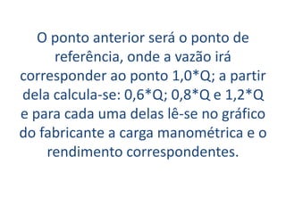 O ponto anterior será o ponto de
     referência, onde a vazão irá
corresponder ao ponto 1,0*Q; a partir
dela calcula-se: 0,6*Q; 0,8*Q e 1,2*Q
e para cada uma delas lê-se no gráfico
do fabricante a carga manométrica e o
    rendimento correspondentes.
 