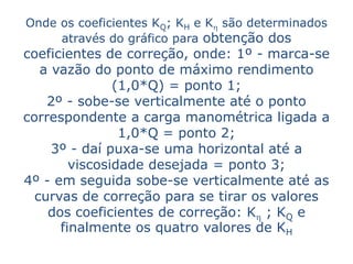 Onde os coeficientes KQ; KH e Kh são determinados
     através do gráfico para obtenção dos
coeficientes de correção, onde: 1º - marca-se
   a vazão do ponto de máximo rendimento
               (1,0*Q) = ponto 1;
    2º - sobe-se verticalmente até o ponto
correspondente a carga manométrica ligada a
                1,0*Q = ponto 2;
     3º - daí puxa-se uma horizontal até a
        viscosidade desejada = ponto 3;
4º - em seguida sobe-se verticalmente até as
  curvas de correção para se tirar os valores
    dos coeficientes de correção: Kh ; KQ e
      finalmente os quatro valores de KH
 