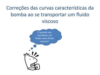 Correções das curvas características da
 bomba ao se transportar um fluido
               viscoso
               E quando vou
              considerar um
            fluido como fluido
                  viscoso?
 