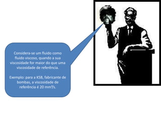 Considera-se um fluido como
   fluido viscoso, quando a sua
viscosidade for maior do que uma
     viscosidade de referência.

Exemplo: para a KSB, fabricante de
    bombas, a viscosidade de
     referência é 20 mm²/s.
 