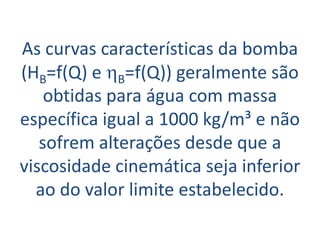 As curvas características da bomba
(HB=f(Q) e hB=f(Q)) geralmente são
    obtidas para água com massa
específica igual a 1000 kg/m³ e não
   sofrem alterações desde que a
viscosidade cinemática seja inferior
  ao do valor limite estabelecido.
 