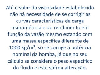 Até o valor da viscosidade estabelecido
  não há necessidade de se corrigir as
     curvas características da carga
   manométrica e do rendimento em
 função da vazão mesmo estando com
   uma massa especifica diferente de
  1000 kg/m³, só se corrige a potência
   nominal da bomba, já que no seu
 cálculo se considera o peso específico
    do fluido e este sofreu alteração.
 