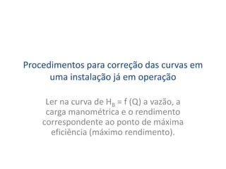 Procedimentos para correção das curvas em
      uma instalação já em operação

     Ler na curva de HB = f (Q) a vazão, a
     carga manométrica e o rendimento
    correspondente ao ponto de máxima
      eficiência (máximo rendimento).
 