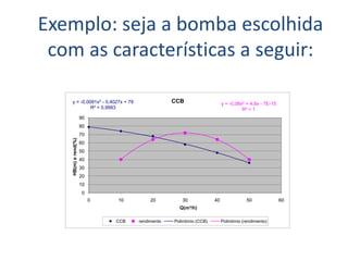 Exemplo: seja a bomba escolhida
 com as características a seguir:

    y = -0,0091x2 - 0,4027x + 79                  CCB                    y = -0,08x2 + 4,8x - 7E-15
             R² = 0,9993                                                           R² = 1
                      90
                      80
                      70
    HB(m) e rend(%)




                      60
                      50
                      40
                      30
                      20
                      10
                       0
                           0   10         20         30             40               50               60
                                                    Q(m³/h)

                               CCB   rendimento   Polinômio (CCB)        Polinômio (rendimento)
 