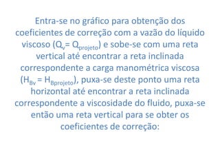 Entra-se no gráfico para obtenção dos
coeficientes de correção com a vazão do líquido
  viscoso (Qv= Qprojeto) e sobe-se com uma reta
      vertical até encontrar a reta inclinada
 correspondente a carga manométrica viscosa
 (HBv = HBprojeto), puxa-se deste ponto uma reta
     horizontal até encontrar a reta inclinada
correspondente a viscosidade do fluido, puxa-se
     então uma reta vertical para se obter os
            coeficientes de correção:
 