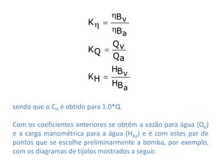 B v
                        K 
                             B a
                             Qv
                        KQ 
                             Qa
                             HB v
                        KH 
                             HB a

sendo que o CH é obtido para 1.0*Q.

Com os coeficientes anteriores se obtém a vazão para água (Qa)
e a carga manométrica para a água (HBa) e é com estes par de
pontos que se escolhe preliminarmente a bomba, por exemplo,
com os diagramas de tijolos mostrados a seguir.
 