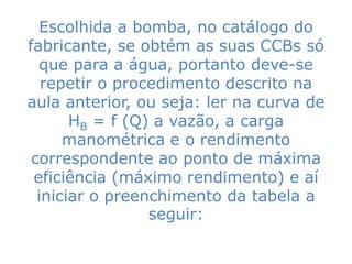 Escolhida a bomba, no catálogo do
fabricante, se obtém as suas CCBs só
  que para a água, portanto deve-se
   repetir o procedimento descrito na
aula anterior, ou seja: ler na curva de
       HB = f (Q) a vazão, a carga
      manométrica e o rendimento
 correspondente ao ponto de máxima
 eficiência (máximo rendimento) e aí
  iniciar o preenchimento da tabela a
                 seguir:
 