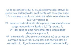 Onde os coeficientes KQ; KH e K são determinados através do
gráfico para obtenção dos coeficientes de correção, onde:
 1º - marca-se a vazão do ponto de máximo rendimento
                     (1,0*Q) = ponto 1;
2º - sobe-se verticalmente até o ponto correspondente a
       carga manométrica ligada a 1,0*Q = ponto 2;
     3º - daí puxa-se uma horizontal até a viscosidade
                    desejada = ponto 3;
 4º - em seguida sobe-se verticalmente até as curvas de
   correção para se tirar os valores dos coeficientes de
  correção: K ; KQ e finalmente os quatro valores de KH
 