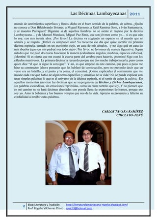 Las Décimas Lambayecanas 2011

mundo de sentimientos superfluos y llenos, dicho en el buen sentido de la palabra, de sobras. ¿Quién
no conoce a Don Hildebrando Briones, a Miguel Reynoso, a Raúl Ramírez Soto, a Iván Santamaría,
y al maestro Parraguez? Díganme si de aquellos hombres no se siente el respeto por la décima
Lambayecana… y de Manuel Mundaca, Miguel Paz Síme, que son jóvenes como yo… si es que aún
lo soy, con mis treinta años. ¡Por favor! La décima va cogiendo un espacio en el mundo que se
admira y se respeta. ¿Difícil es componer una? Ya recuerdo ese día que quise escribir mi primera
décima espinela, sentado en un escritorio viejo, en casa de mis abuelos, -y no digo qué en casa de
mis abuelos (que son mis padres) sea todo viejo-. Por favor, no lo tomen de manera figurativa. Sepan
ustedes que me pasé dos horas buscando la manera (calculando ángulos, medidas, espacios cúbicos).
¡Mentira! Sí es cierto que me ocupó la cuarta parte del cerebro para hacerlo, ¡mentira! Sigo con los
cálculos mentirosos. La primera décima la recuerdo porque me dio mucho trabajo hacerla, pero como
quien dice “el que la sigue la consigue”. Y así, es que empecé en este camino, que poco a poco me
hizo su constructor (ahora pensarán que les hablaré de construcción, pero no pretendo decir que un
verso era un ladrillo, y el punto y la coma, el cemento). ¿Cómo explicarles el sentimiento que me
invade cada vez que hablo de algún tema específico y sensitivo de la vida? No se puede explicar con
unas simples palabras lo que es el universo de la décima espinela, ni el sentir de quien la cultiva. De
aquellos momentos nacieron las décimas que se impregnaron en Hechos y Dichos Lambayecanos,
sin palabras escondidas, sin emociones reprimidas, como un buen norteño que soy, Y no piensen que
en mi camino no se hará décimas abarcadas con poesía llena de expresiones delirantes, porque ese
soy yo. Amo la bohemia y los buenos tiempos que nos da la vida. Aprecio su presencia y felicito su
cordialidad al recibir estas palabras.



                                                                      CARLOS TÁVARA RAMÍREZ
                                                                              CHICLAYO- PERÚ




      2   Blog: Literatura y Tradición   http://literaturalambayecana-rogelio.blogspot.com/
          Prof. Rogelio Vilcherrez Chozo rovich3@hotmail.com
 