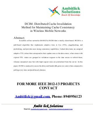 DCIM: Distributed Cache Invalidation
Method for Maintaining Cache Consistency
in Wireless Mobile Networks
Abstract:
In mobile ad hoc networks (MANETs) DCIM that is totally client-based. DCIM is a
pull-based algorithm that implements adaptive time to live (TTL), piggybacking, and
prefetching, and provides near strong consistency capabilities. Cached data items are assigned
adaptive TTL values that correspond to their update rates at the data source, where items with
expired TTL values are grouped in validation requests to the data source to refresh them,
whereas unexpired ones but with high request rates are prefetched from the server. In this
paper, DCIM is analyzed to assess the delay and bandwidth gains (or costs) when compared to
polling every time and push-based schemes.
FOR MORE IEEE 2012-13 PROJECTS
CONTACT
Ambitlick@gmail.com, Phone: 8940956123
Ambit lick Solutions
Mail Id: Ambitlick@gmail.com , Ambitlicksolutions@gmail.Com
 