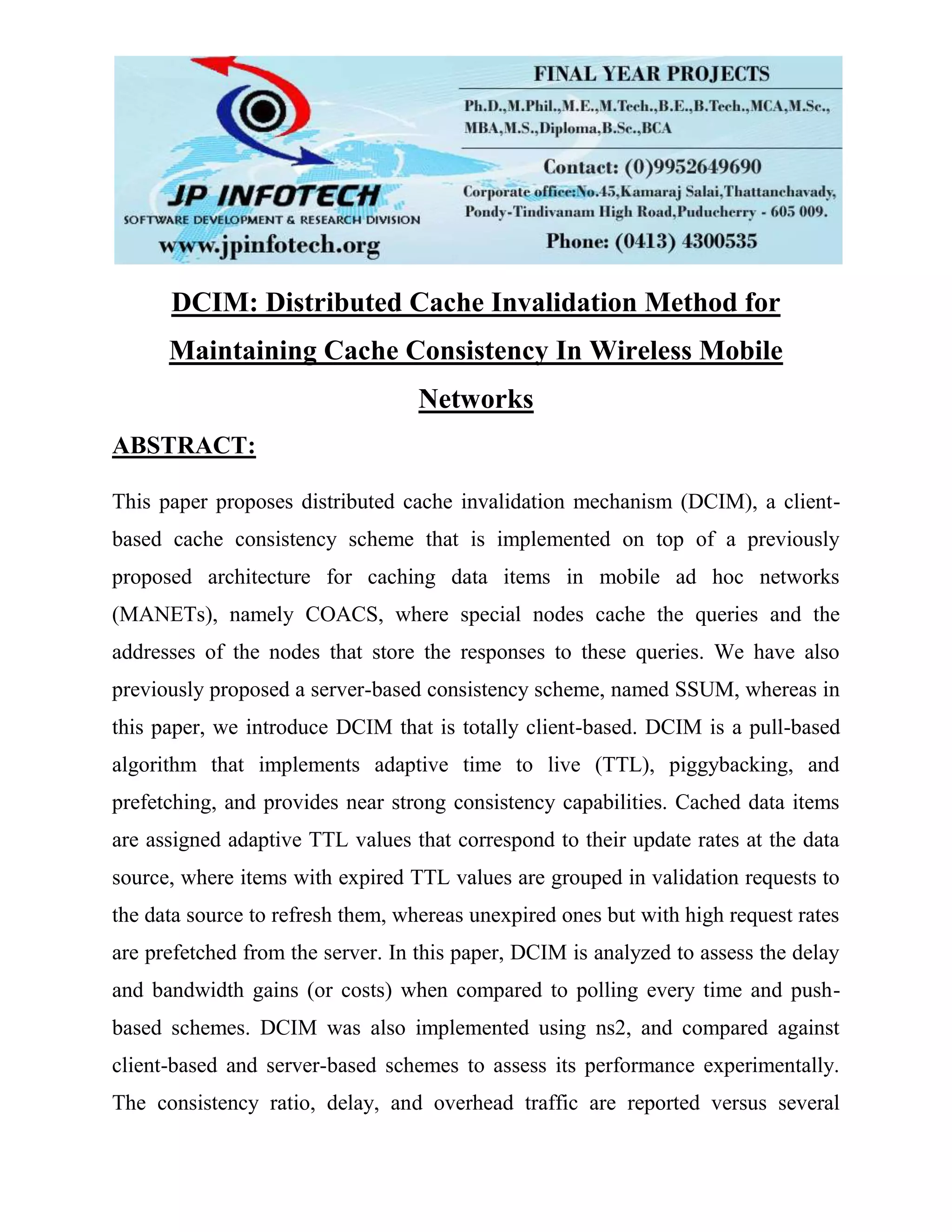 DCIM: Distributed Cache Invalidation Method for Maintaining Cache Consistency In Wireless Mobile Networks ABSTRACT: This paper proposes distributed cache invalidation mechanism (DCIM), a client- based cache consistency scheme that is implemented on top of a previously proposed architecture for caching data items in mobile ad hoc networks (MANETs), namely COACS, where special nodes cache the queries and the addresses of the nodes that store the responses to these queries. We have also previously proposed a server-based consistency scheme, named SSUM, whereas in this paper, we introduce DCIM that is totally client-based. DCIM is a pull-based algorithm that implements adaptive time to live (TTL), piggybacking, and prefetching, and provides near strong consistency capabilities. Cached data items are assigned adaptive TTL values that correspond to their update rates at the data source, where items with expired TTL values are grouped in validation requests to the data source to refresh them, whereas unexpired ones but with high request rates are prefetched from the server. In this paper, DCIM is analyzed to assess the delay and bandwidth gains (or costs) when compared to polling every time and push- based schemes. DCIM was also implemented using ns2, and compared against client-based and server-based schemes to assess its performance experimentally. The consistency ratio, delay, and overhead traffic are reported versus several 