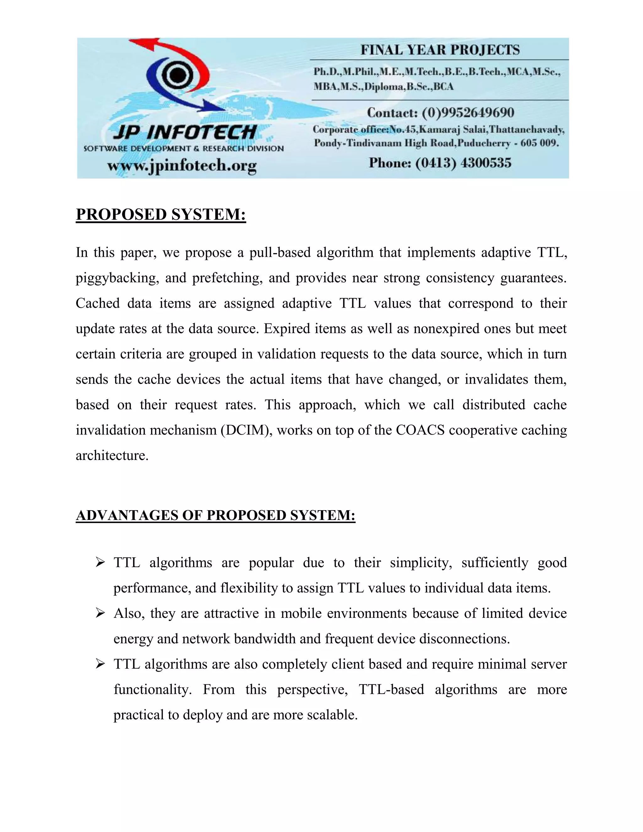 PROPOSED SYSTEM: In this paper, we propose a pull-based algorithm that implements adaptive TTL, piggybacking, and prefetching, and provides near strong consistency guarantees. Cached data items are assigned adaptive TTL values that correspond to their update rates at the data source. Expired items as well as nonexpired ones but meet certain criteria are grouped in validation requests to the data source, which in turn sends the cache devices the actual items that have changed, or invalidates them, based on their request rates. This approach, which we call distributed cache invalidation mechanism (DCIM), works on top of the COACS cooperative caching architecture. ADVANTAGES OF PROPOSED SYSTEM:  TTL algorithms are popular due to their simplicity, sufficiently good performance, and flexibility to assign TTL values to individual data items.  Also, they are attractive in mobile environments because of limited device energy and network bandwidth and frequent device disconnections.  TTL algorithms are also completely client based and require minimal server functionality. From this perspective, TTL-based algorithms are more practical to deploy and are more scalable. 