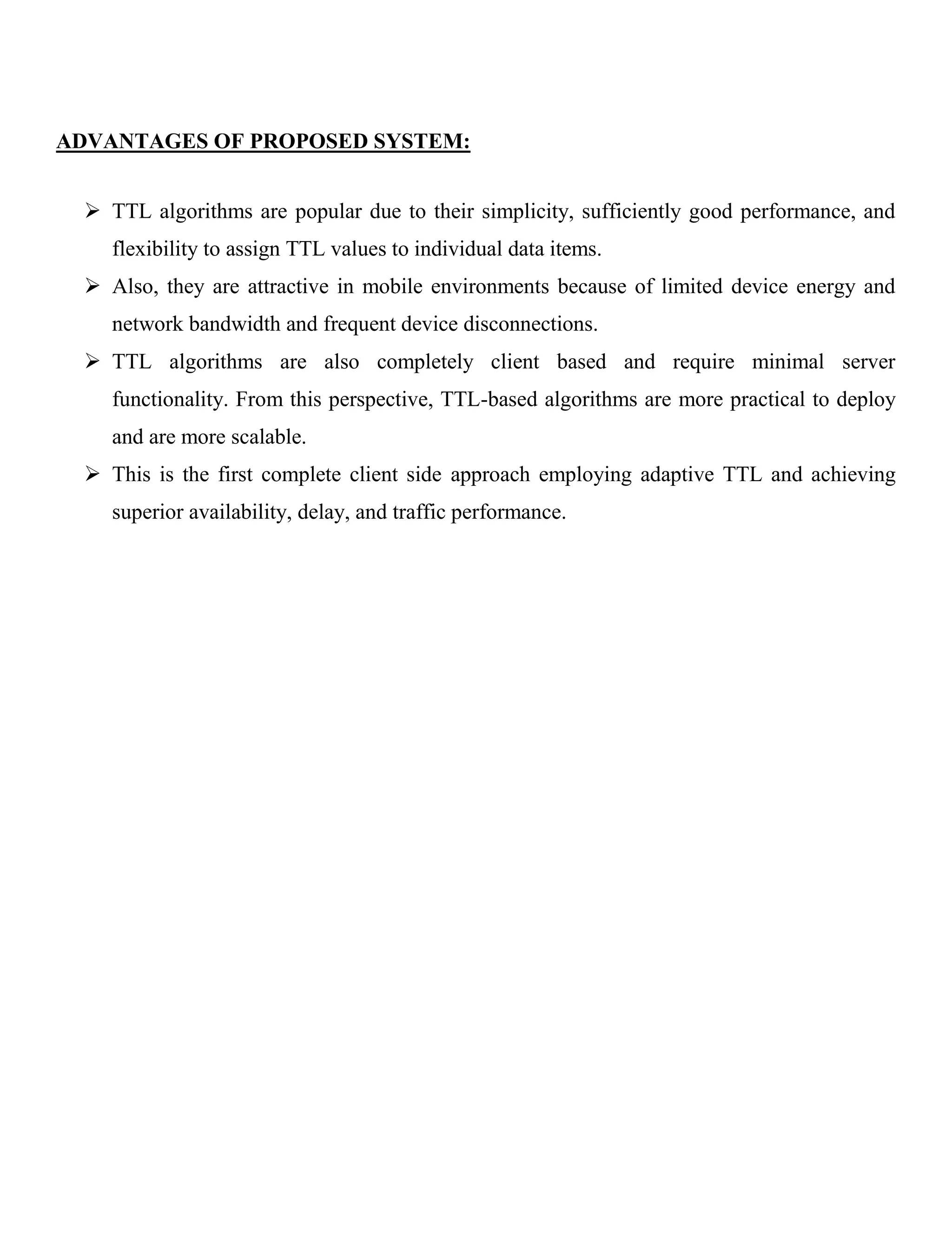 ADVANTAGES OF PROPOSED SYSTEM:  TTL algorithms are popular due to their simplicity, sufficiently good performance, and flexibility to assign TTL values to individual data items.  Also, they are attractive in mobile environments because of limited device energy and network bandwidth and frequent device disconnections.  TTL algorithms are also completely client based and require minimal server functionality. From this perspective, TTL-based algorithms are more practical to deploy and are more scalable.  This is the first complete client side approach employing adaptive TTL and achieving superior availability, delay, and traffic performance. 