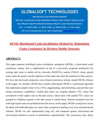 DCIM: Distributed Cache Invalidation Method for Maintaining
Cache Consistency In Wireless Mobile Networks
ABSTRACT:
This paper proposes distributed cache invalidation mechanism (DCIM), a client-based cache
consistency scheme that is implemented on top of a previously proposed architecture for
caching data items in mobile ad hoc networks (MANETs), namely COACS, where special
nodes cache the queries and the addresses of the nodes that store the responses to these queries.
We have also previously proposed a server-based consistency scheme, named SSUM, whereas
in this paper, we introduce DCIM that is totally client-based. DCIM is a pull-based algorithm
that implements adaptive time to live (TTL), piggybacking, and prefetching, and provides near
strong consistency capabilities. Cached data items are assigned adaptive TTL values that
correspond to their update rates at the data source, where items with expired TTL values are
grouped in validation requests to the data source to refresh them, whereas unexpired ones but
with high request rates are prefetched from the server. In this paper, DCIM is analyzed to assess
the delay and bandwidth gains (or costs) when compared to polling every time and push-based
schemes. DCIM was also implemented using ns2, and compared against client-based and
server-based schemes to assess its performance experimentally. The consistency ratio, delay,
GLOBALSOFT TECHNOLOGIES
IEEE PROJECTS & SOFTWARE DEVELOPMENTS
IEEE FINAL YEAR PROJECTS|IEEE ENGINEERING PROJECTS|IEEE STUDENTS PROJECTS|IEEE
BULK PROJECTS|BE/BTECH/ME/MTECH/MS/MCA PROJECTS|CSE/IT/ECE/EEE PROJECTS
CELL: +91 98495 39085, +91 99662 35788, +91 98495 57908, +91 97014 40401
Visit: www.finalyearprojects.org Mail to:ieeefinalsemprojects@gmail.com
 