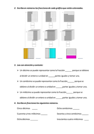 2. Escriba en números las fraccionesde cada gráfico que están coloreadas.
_____ _____ _____
3. Lea con atención y conteste:
 Un décimo se puede representar como la fracción ______ porque se obtiene
al dividir un entero o unidad en ______partes iguales y tomar una.
 Un centésimo se puede representar como la fracción______ porquese
obtiene al dividir un entero o unidad en ______partes iguales y tomar una.
 Un milésimo se puede representar como la fracción______ porque se
obtiene al dividir un entero o unidad en ______partes iguales y tomar una.
4. Escriba en fraccioneslos siguientes números.
Cinco décimos _____ Ocho centésimos ______
Cuarenta y tres milésimos ______ Sesenta y cinco centésimos ______
Ocho décimos _______ trescientos cuatro milésimos ____
 