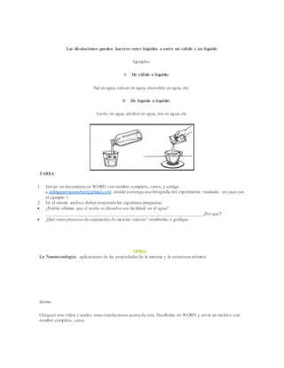 Las disoluciones pueden hacerse entre líquidos o entre un sólido y un líquido.
Ejemplos:
A. De sólido a líquido:
Sal en agua, azúcar en agua, chocolate en agua, etc.
B. De líquido a líquido:
Leche en agua, alcohol en agua, ron en agua, etc
TAREA
1. Enviar un documento en WORD con nombre completo, curso, y código
a zulimagarciasanchez@gtmail.com donde contenga una fotografía del experimento realizado en casa con
el ejemplo 1
2. En el mismo archivo deben responderlas siguientes preguntas:
 ¿Podrás afirmar que el aceite se disuelve con facilidad en el agua?
___________________________________________________________________ ¿Por qué?
 ¿Qué otros procesos de separación de mezclas existen? nómbrelas y grafique
TEMA:
La Nanotecnología: aplicaciones de las propiedades de la materia y la estructura atómica
átomo.
Chequeé este video y realice unas conclusiones acerca de este. Escríbalas en WORD y envíe un archivo con
nombre completo, curso
 