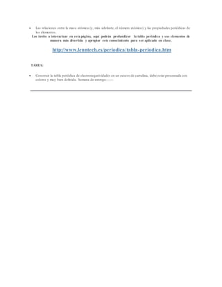  Las relaciones entre la masa atómica (y, más adelante, el número atómico) y las propiedades periódicas de
los elementos.
Los invito a interactuar en esta página, aquí podrán profundizar la tabla periódica y sus elementos de
manera más divertida y apropiar este conocimiento para ser aplicado en clase.
http://www.lenntech.es/periodica/tabla-periodica.htm
TAREA:
 Construir la tabla periódica de electronegatividades en un octavo de cartulina, debe estar presentada con
colores y muy bien definida. Semana de entrega-------
 