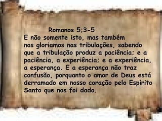 Romanos 5;3-5
E não somente isto, mas também
nos gloriamos nas tribulações, sabendo
que a tribulação produz a paciência; e a
paciência, a experiência; e a experiência,
a esperança. E a esperança não traz
confusão, porquanto o amor de Deus está
derramado em nosso coração pelo Espírito
Santo que nos foi dado.
 