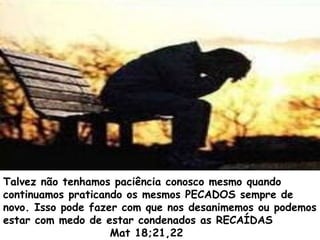 Talvez não tenhamos paciência conosco mesmo quando
continuamos praticando os mesmos PECADOS sempre de
novo. Isso pode fazer com que nos desanimemos ou podemos
estar com medo de estar condenados as RECAÍDAS
Mat 18;21,22
 