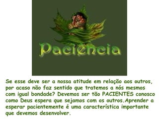 Se esse deve ser a nossa atitude em relação aos outros,
por acaso não faz sentido que tratemos a nós mesmos
com igual bondade? Devemos ser tão PACIENTES conosco
como Deus espera que sejamos com os outros.Aprender a
esperar pacientemente é uma característica importante
que devemos desenvolver.
 