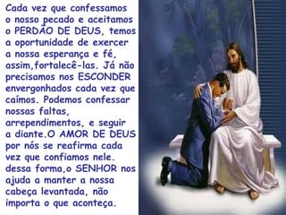 Cada vez que confessamos
o nosso pecado e aceitamos
o PERDÃO DE DEUS, temos
a oportunidade de exercer
a nossa esperança e fé,
assim,fortalecê-las. Já não
precisamos nos ESCONDER
envergonhados cada vez que
caímos. Podemos confessar
nossas faltas,
arrependimentos, e seguir
a diante.O AMOR DE DEUS
por nós se reafirma cada
vez que confiamos nele.
dessa forma,o SENHOR nos
ajuda a manter a nossa
cabeça levantada, não
importa o que aconteça.
 