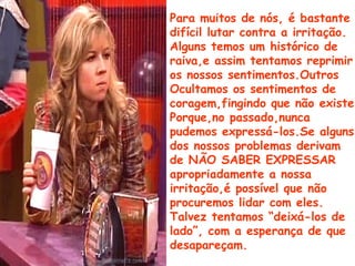 Para muitos de nós, é bastante
difícil lutar contra a irritação.
Alguns temos um histórico de
raiva,e assim tentamos reprimir
os nossos sentimentos.Outros
Ocultamos os sentimentos de
coragem,fingindo que não existe
Porque,no passado,nunca
pudemos expressá-los.Se alguns
dos nossos problemas derivam
de NÃO SABER EXPRESSAR
apropriadamente a nossa
irritação,é possível que não
procuremos lidar com eles.
Talvez tentamos “deixá-los de
lado”, com a esperança de que
desapareçam.
 